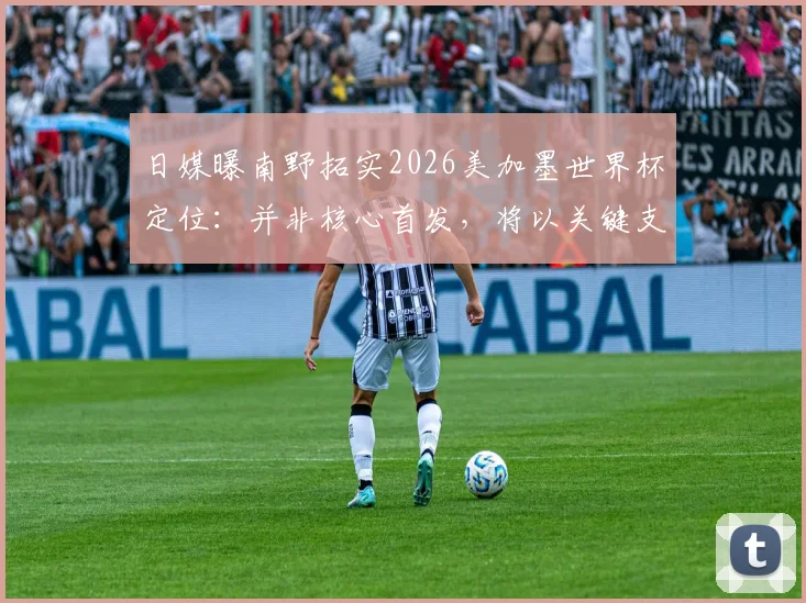 日媒曝南野拓实2026美加墨世界杯定位：并非核心首发，将以关键支援角色随日本队出征