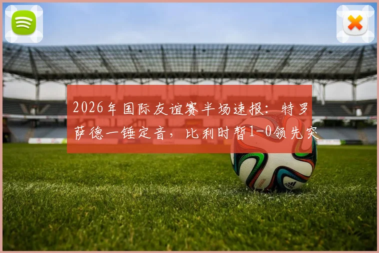 2026年国际友谊赛半场速报：特罗萨德一锤定音，比利时暂1-0领先突尼斯，附全场视频集锦及赛况分析