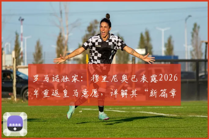 罗马诺独家：穆里尼奥已表露2026年重返皇马意愿，详解其“新篇章”计划与潜在执教路径