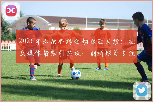 2026年加纳乔转会切尔西后续：社交媒体静默引热议，剖析球员专注训练与个人品牌管理新趋势