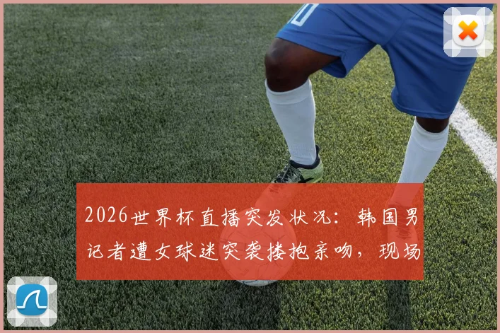 2026世界杯直播突发状况：韩国男记者遭女球迷突袭搂抱亲吻，现场视频引热议