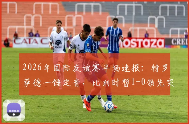 2026年国际友谊赛半场速报:特罗萨德一锤定音,比利时暂1-0领先突尼斯,附全场视频集锦及赛况分析