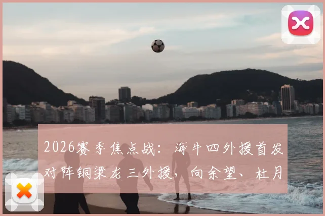 2026赛季焦点战：海牛四外援首发对阵铜梁龙三外援，向余望、杜月徵能否替补建功？