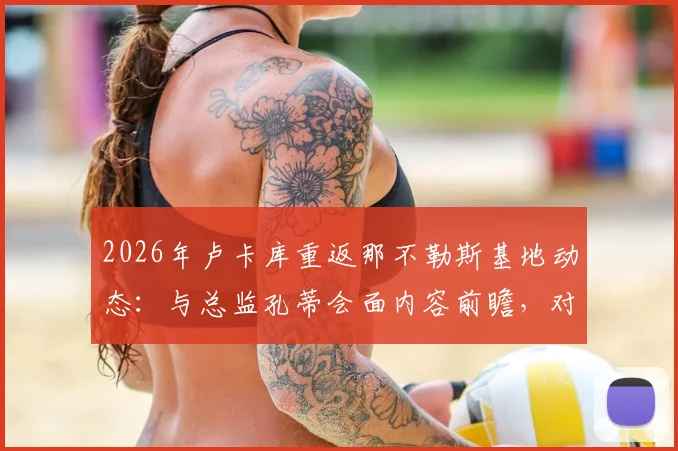 2026年卢卡库重返那不勒斯基地动态:与总监孔蒂会面内容前瞻,对意甲争冠影响分析