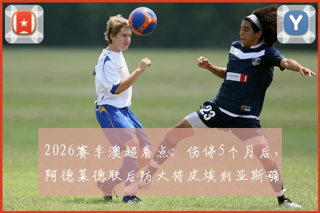 2026赛季澳超看点:伤停5个月后,阿德莱德联后防大将皮埃利亚斯确定回归,球队防线迎关键补强