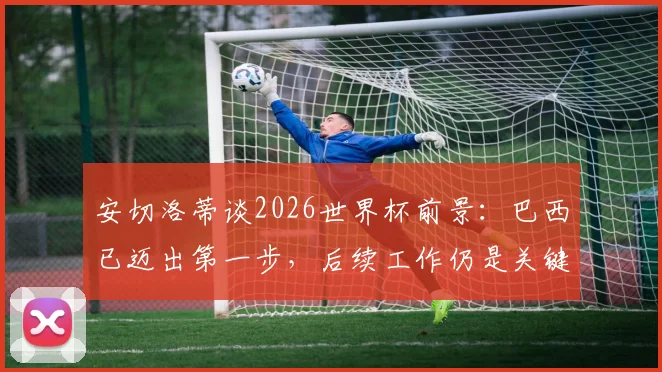安切洛蒂谈2026世界杯前景：巴西已迈出第一步，后续工作仍是关键，详解桑巴军团备战计划