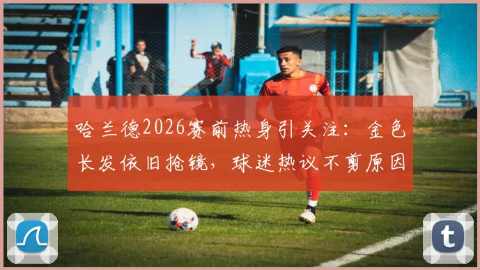 哈兰德2026赛前热身引关注:金色长发依旧抢镜,球迷热议不剪原因与场上表现影响