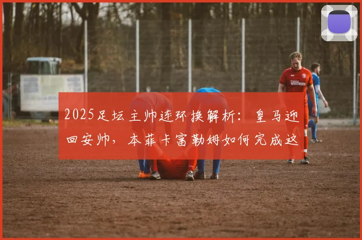 2025足坛主帅连环换解析:皇马迎回安帅,本菲卡富勒姆如何完成这次“三赢”乾坤大挪移?
