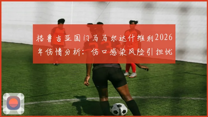 格鲁吉亚国门马马尔达什维利2026年伤情分析：伤口感染风险引担忧，预计伤缺2至3周
