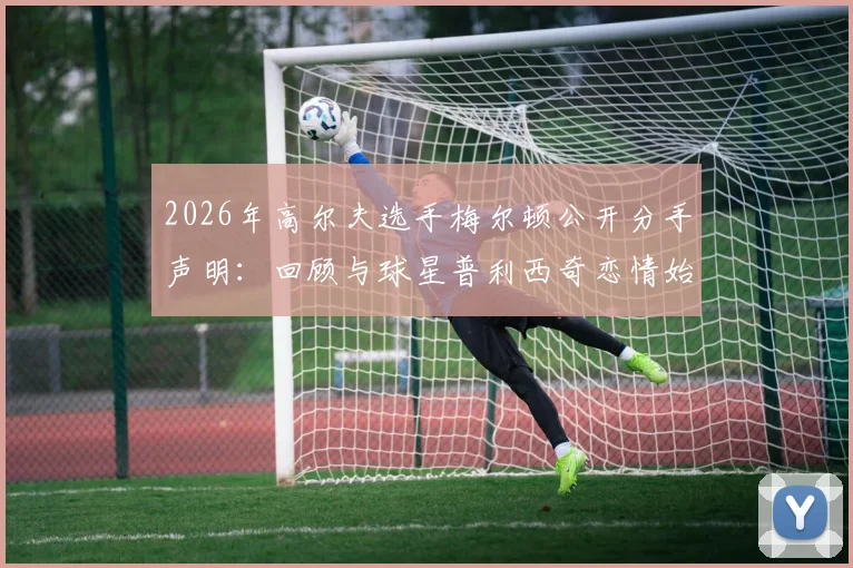 2026年高尔夫选手梅尔顿公开分手声明：回顾与球星普利西奇恋情始末及分手后个人感受