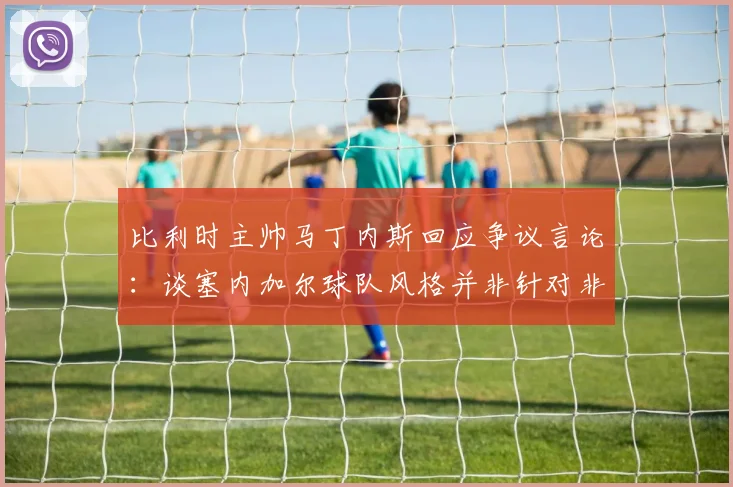 比利时主帅马丁内斯回应争议言论:谈塞内加尔球队风格并非针对非洲,详解2026世界杯预选赛风波