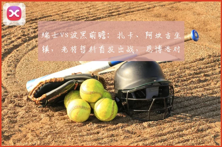 瑞士vs波黑前瞻:扎卡、阿坎吉坐镇,老将哲科首发出战,恩博洛对决看点十足