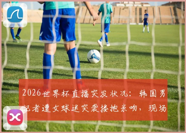 2026世界杯直播突发状况：韩国男记者遭女球迷突袭搂抱亲吻，现场视频引热议