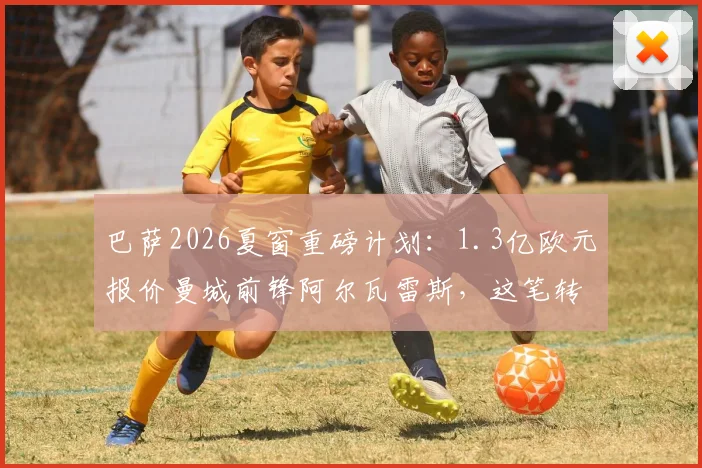 巴萨2026夏窗重磅计划:1.3亿欧元报价曼城前锋阿尔瓦雷斯,这笔转会能否成行?