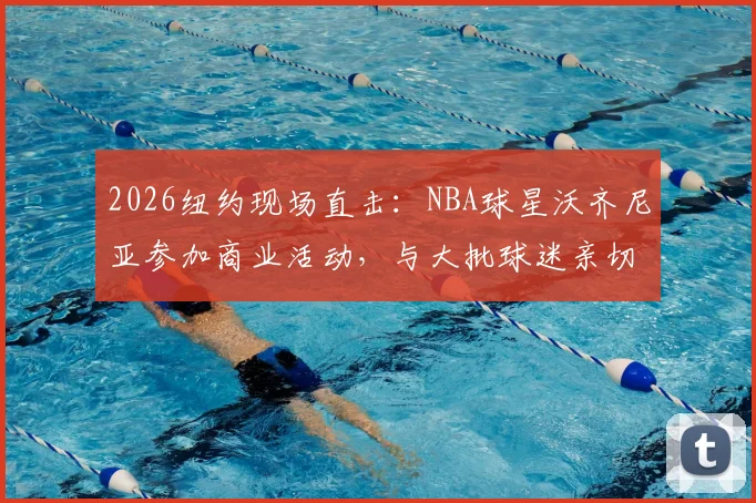 2026纽约现场直击：NBA球星沃齐尼亚参加商业活动，与大批球迷亲切互动签名合影全记录