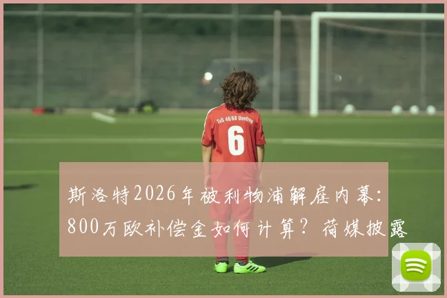 斯洛特2026年被利物浦解雇内幕：800万欧补偿金如何计算？荷媒披露关键合同条款与教练解约行情