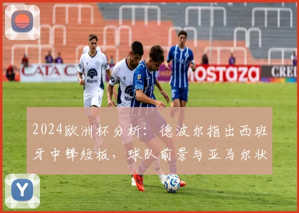 2024欧洲杯分析：德波尔指出西班牙中锋短板，球队前景与亚马尔状态深度绑定
