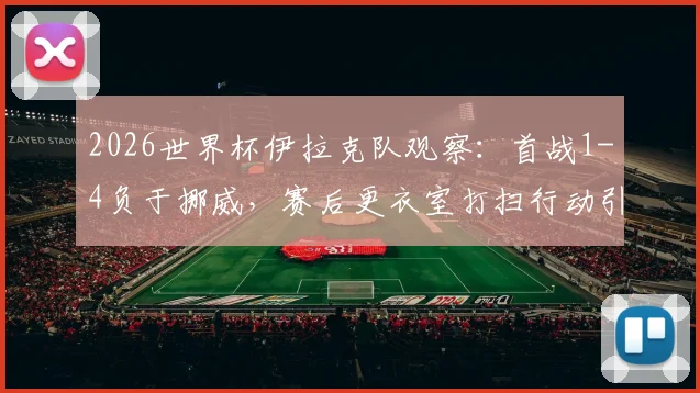 2026世界杯伊拉克队观察：首战1-4负于挪威，赛后更衣室打扫行动引发讨论
