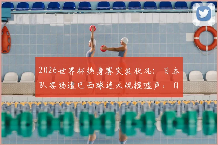 2026世界杯热身赛突发状况:日本队客场遭巴西球迷大规模嘘声,日媒揭露看台90%为对手拥趸