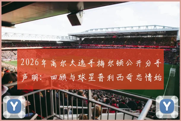 2026年高尔夫选手梅尔顿公开分手声明：回顾与球星普利西奇恋情始末及分手后个人感受