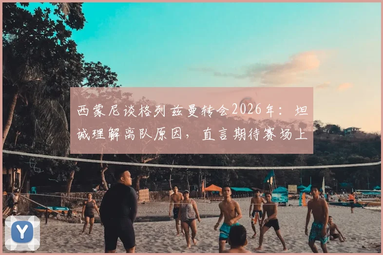 西蒙尼谈格列兹曼转会2026年:坦诚理解离队原因,直言期待赛场上见真章