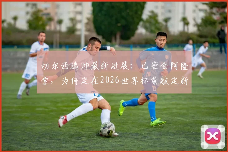 切尔西选帅最新进展：已密会阿隆索，为何定在2026世界杯前敲定新帅？罗马诺消息解读