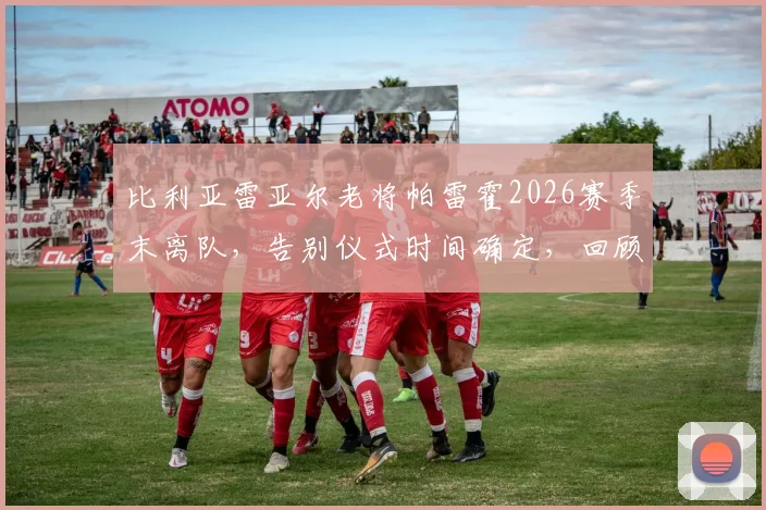 比利亚雷亚尔老将帕雷霍2026赛季末离队，告别仪式时间确定，回顾其黄潜生涯贡献与下一站去向
