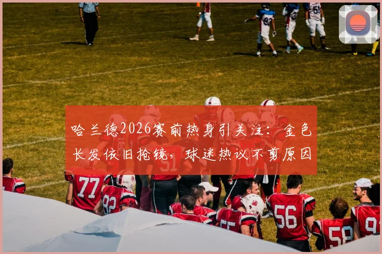 哈兰德2026赛前热身引关注：金色长发依旧抢镜，球迷热议不剪原因与场上表现影响
