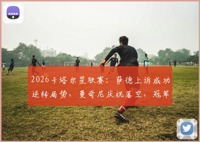 2026卡塔尔星联赛：萨德上诉成功逆转局势，曼奇尼庆祝落空，冠军悬念再起