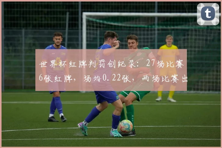 世界杯红牌判罚创纪录：27场比赛6张红牌，场均0.22张，两场比赛出现至少两张红牌