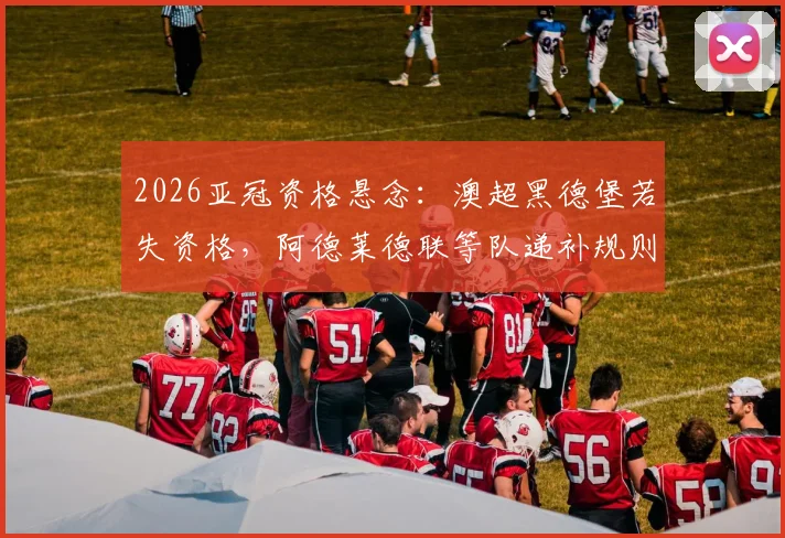 2026亚冠资格悬念:澳超黑德堡若失资格,阿德莱德联等队递补规则与前景全解析