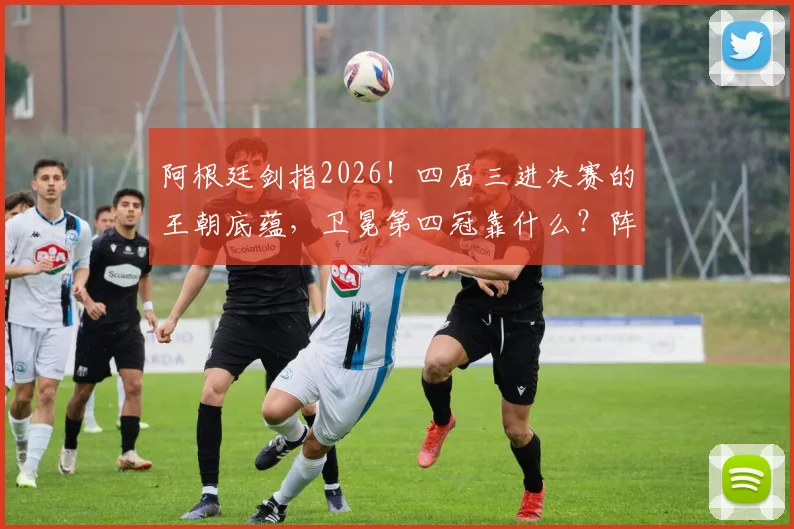阿根廷剑指2026!四届三进决赛的王朝底蕴,卫冕第四冠靠什么?阵容预测与战术前瞻