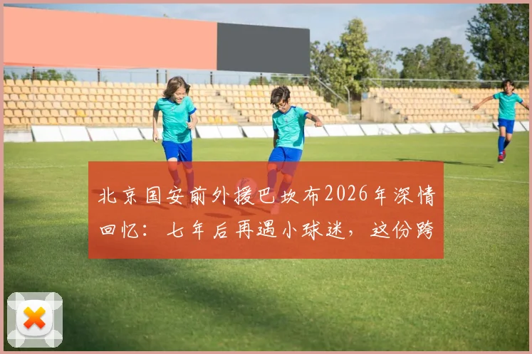 北京国安前外援巴坎布2026年深情回忆：七年后再遇小球迷，这份跨越时间的感动聊了许久
