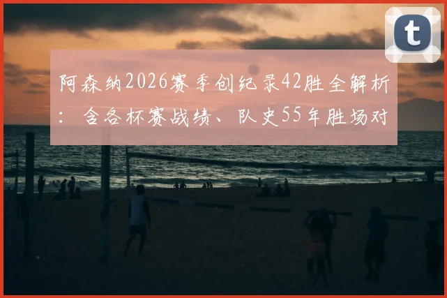 阿森纳2026赛季创纪录42胜全解析:含各杯赛战绩、队史55年胜场对比及阿尔特塔执教数据