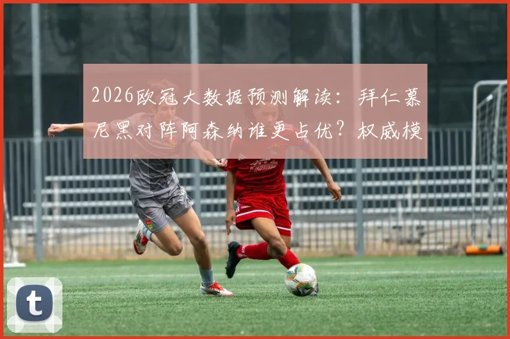 2026欧冠大数据预测解读：拜仁慕尼黑对阵阿森纳谁更占优？权威模型给出晋级率超7成背后的依据
