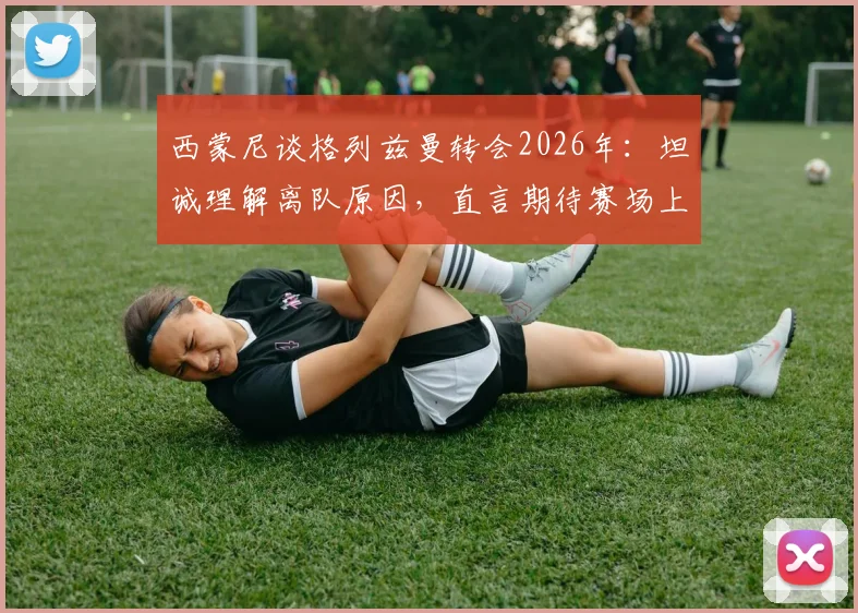 西蒙尼谈格列兹曼转会2026年：坦诚理解离队原因，直言期待赛场上见真章