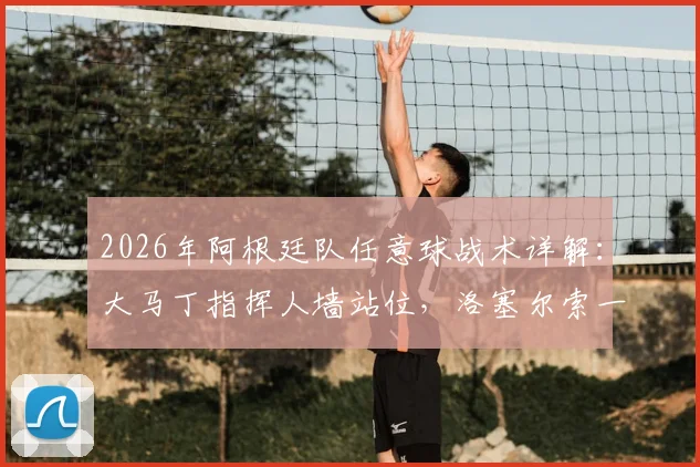 2026年阿根廷队任意球战术详解：大马丁指挥人墙站位，洛塞尔索一锤定音背后的团队协作
