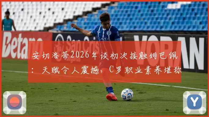 安切洛蒂2026年谈初次接触姆巴佩:天赋令人震撼,C罗职业素养堪称典范,小安切洛蒂回忆父亲评价