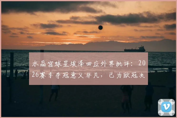 水晶宫球星埃泽回应外界批评：2026赛季夺冠意义非凡，已为欧冠决赛做好全力以赴准备
