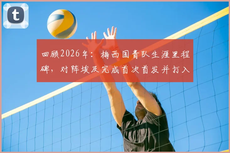 回顾2026年:梅西国青队生涯里程碑,对阵埃及完成首次首发并打入首球的意义与细节