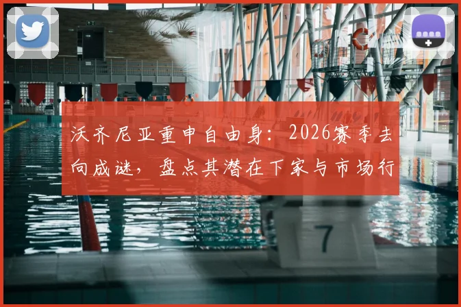 沃齐尼亚重申自由身：2026赛季去向成谜，盘点其潜在下家与市场行情分析