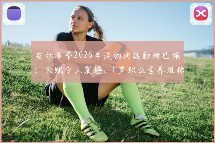 安切洛蒂2026年谈初次接触姆巴佩：天赋令人震撼，C罗职业素养堪称典范，小安切洛蒂回忆父亲评价