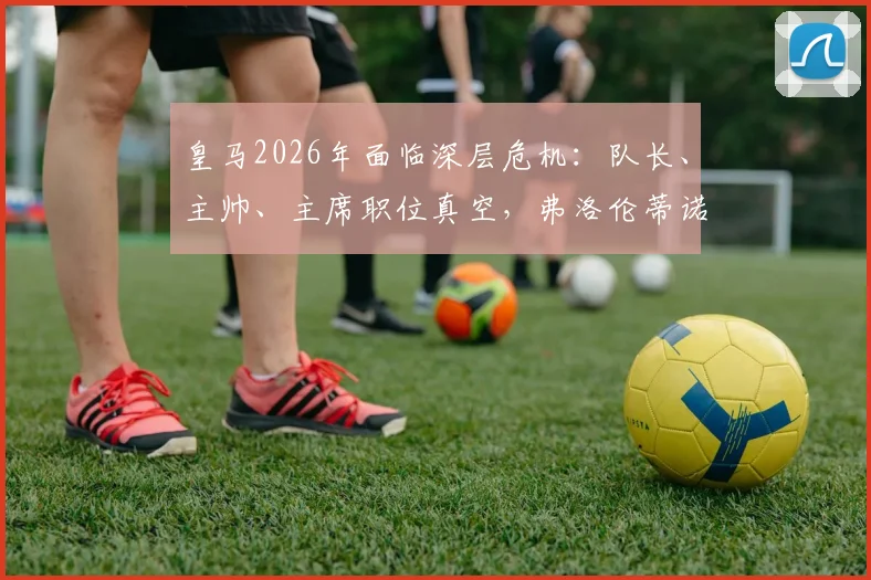 皇马2026年面临深层危机：队长、主帅、主席职位真空，弗洛伦蒂诺管理策略引热议