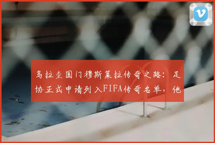 乌拉圭国门穆斯莱拉传奇之路:足协正式申请列入FIFA传奇名单,他的贡献与评选标准全解析