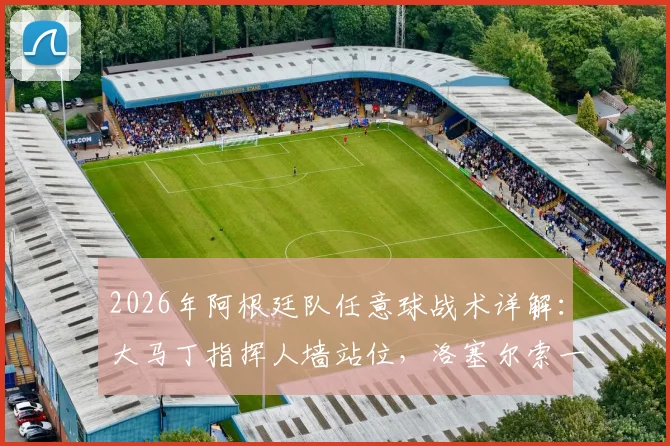 2026年阿根廷队任意球战术详解:大马丁指挥人墙站位,洛塞尔索一锤定音背后的团队协作
