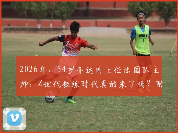 2026年，54岁齐达内上任法国队主帅，Z世代教练时代真的来了吗？附新帅战术与阵容猜想