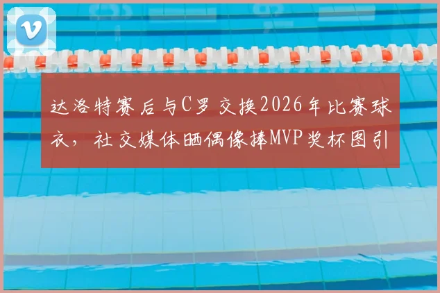 达洛特赛后与C罗交换2026年比赛球衣，社交媒体晒偶像捧MVP奖杯图引热议