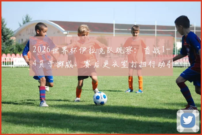 2026世界杯伊拉克队观察:首战1-4负于挪威,赛后更衣室打扫行动引发讨论