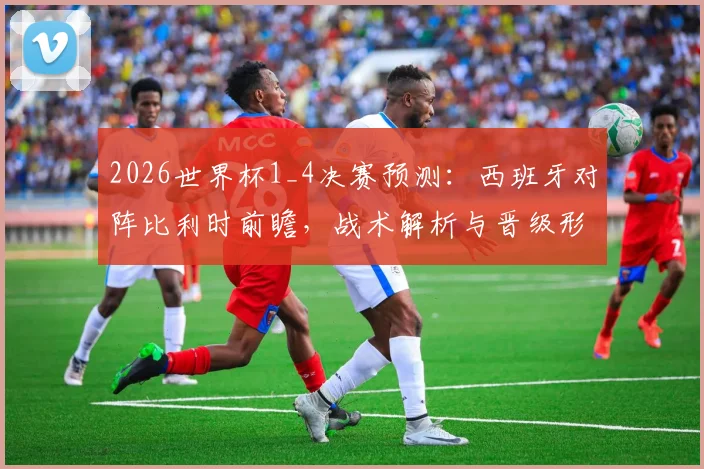 2026世界杯1_4决赛预测：西班牙对阵比利时前瞻，战术解析与晋级形势深度剖析