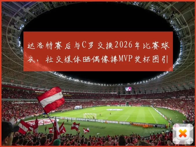 达洛特赛后与C罗交换2026年比赛球衣,社交媒体晒偶像捧MVP奖杯图引热议